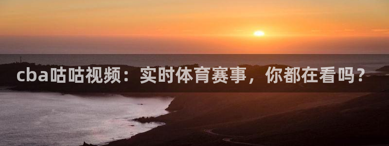919体育直播：cba咕咕视频：实时体育赛事，你都在看吗？